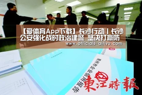 【爱体育App下载】长沙行动丨长沙公安强化战时政治建警 坚决打赢防疫攻坚战(图3) 爱体育App下载